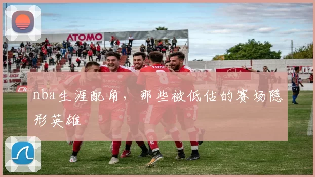 nba生涯配角，那些被低估的赛场隐形英雄