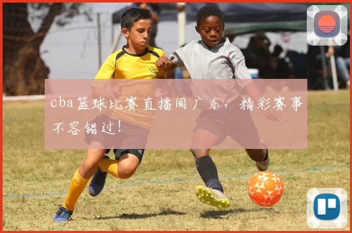 cba篮球比赛直播间广东，精彩赛事不容错过！
