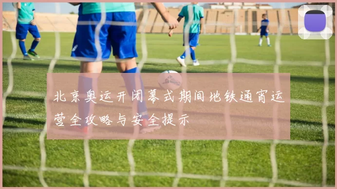 北京奥运开闭幕式期间地铁通宵运营全攻略与安全提示