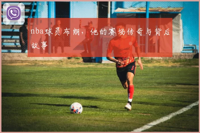 nba球员布朗，他的赛场传奇与背后故事
