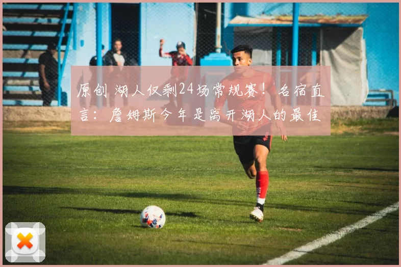 原创 湖人仅剩24场常规赛！名宿直言：詹姆斯今年是离开湖人的最佳时机