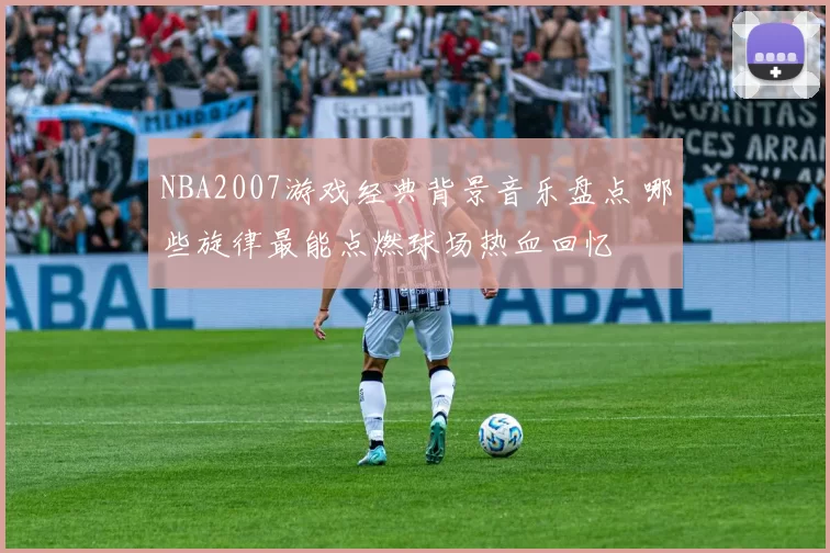 NBA2007游戏经典背景音乐盘点 哪些旋律最能点燃球场热血回忆