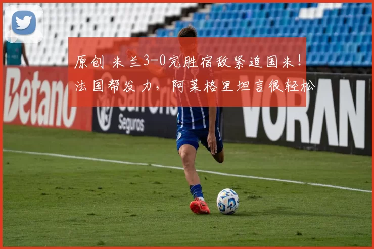 原创 米兰3-0完胜宿敌紧追国米！法国帮发力，阿莱格里坦言很轻松