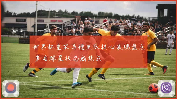 世界杯皇家马德里队核心表现盘点 多名球星状态成焦点