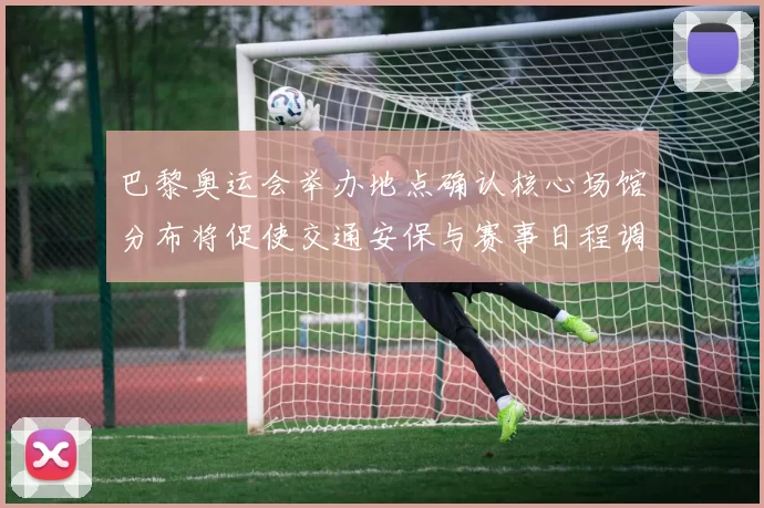 巴黎奥运会举办地点确认核心场馆分布将促使交通安保与赛事日程调整