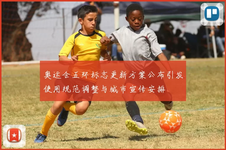 奥运会五环标志更新方案公布引发使用规范调整与城市宣传安排