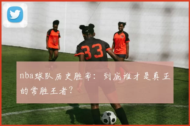 nba球队历史胜率：到底谁才是真正的常胜王者？