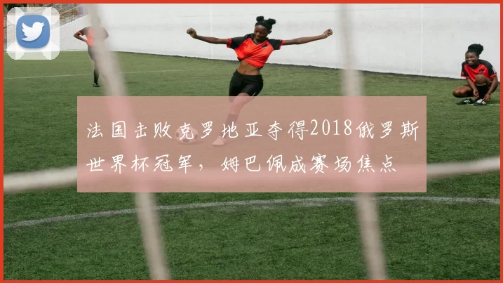 法国击败克罗地亚夺得2018俄罗斯世界杯冠军,姆巴佩成赛场焦点