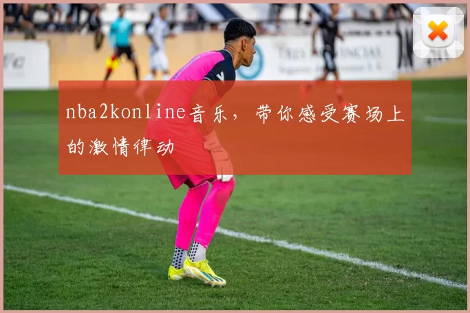 nba2konline音乐，带你感受赛场上的激情律动