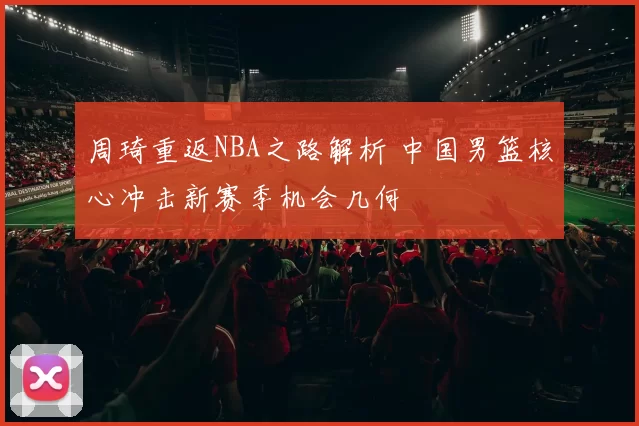 周琦重返NBA之路解析 中国男篮核心冲击新赛季机会几何