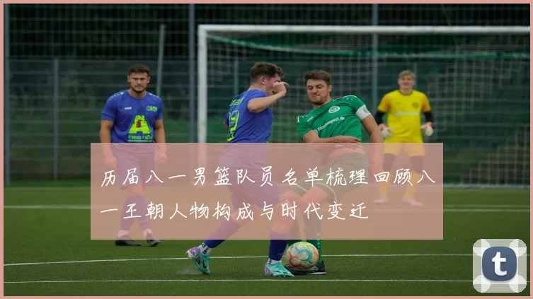 历届八一男篮队员名单梳理回顾八一王朝人物构成与时代变迁