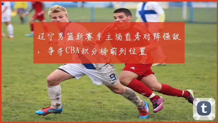 辽宁男篮新赛季主场首秀对阵强敌，争夺CBA积分榜前列位置