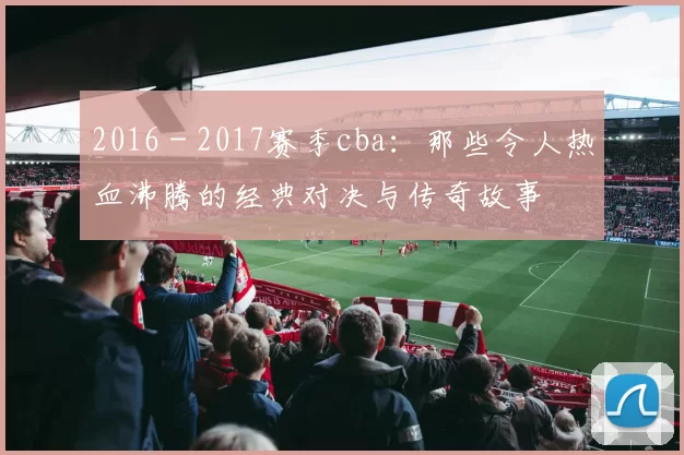 2016 - 2017赛季cba：那些令人热血沸腾的经典对决与传奇故事