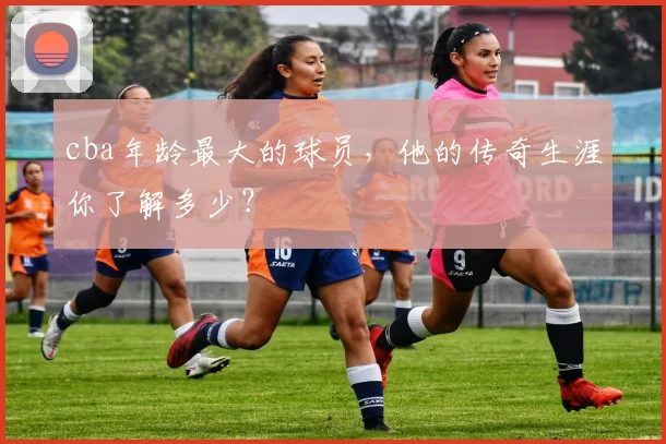 cba年龄最大的球员，他的传奇生涯你了解多少？