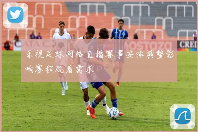 乐视足球网络直播赛事安排调整影响赛程观看需求