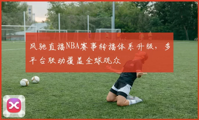 风驰直播NBA赛事转播体系升级，多平台联动覆盖全球观众