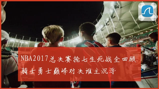 NBA2017总决赛抢七生死战全回顾 骑士勇士巅峰对决谁主沉浮