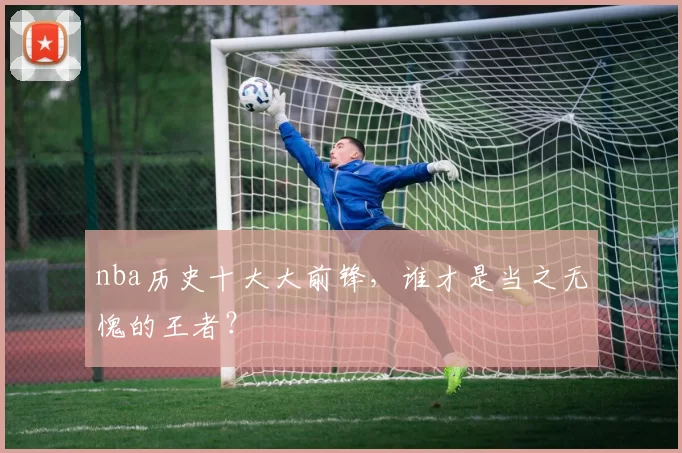 nba历史十大大前锋，谁才是当之无愧的王者？