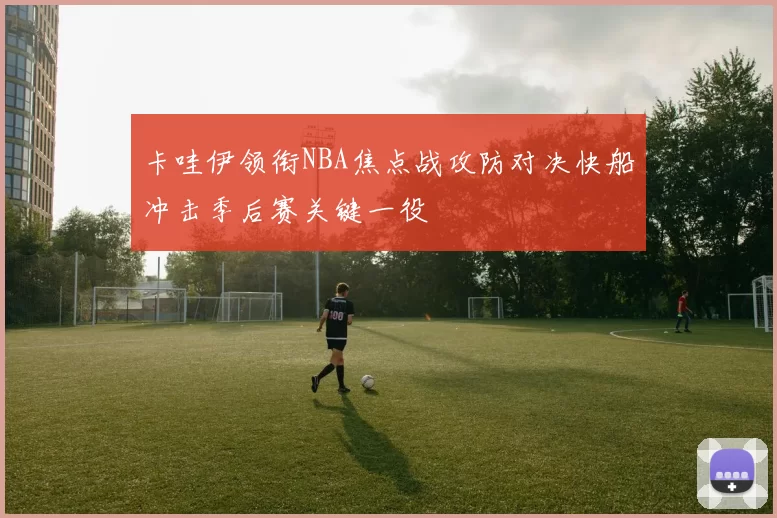 卡哇伊领衔NBA焦点战攻防对决快船冲击季后赛关键一役