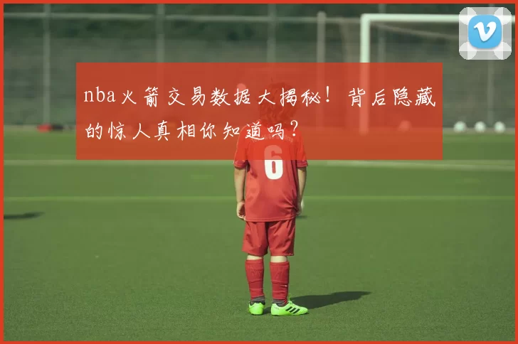 nba火箭交易数据大揭秘！背后隐藏的惊人真相你知道吗？