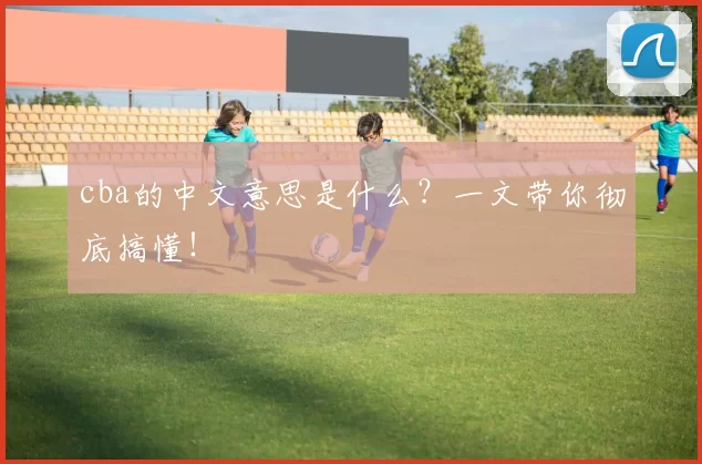 cba的中文意思是什么？一文带你彻底搞懂！