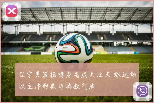 辽宁男篮杨鸣身高成关注点 球迷热议主帅形象与执教气质