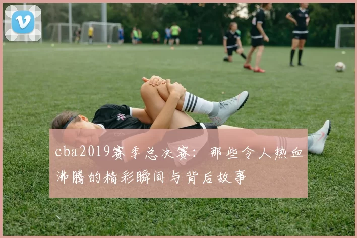cba2019赛季总决赛：那些令人热血沸腾的精彩瞬间与背后故事
