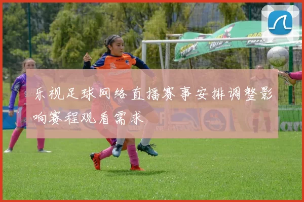 乐视足球网络直播赛事安排调整影响赛程观看需求