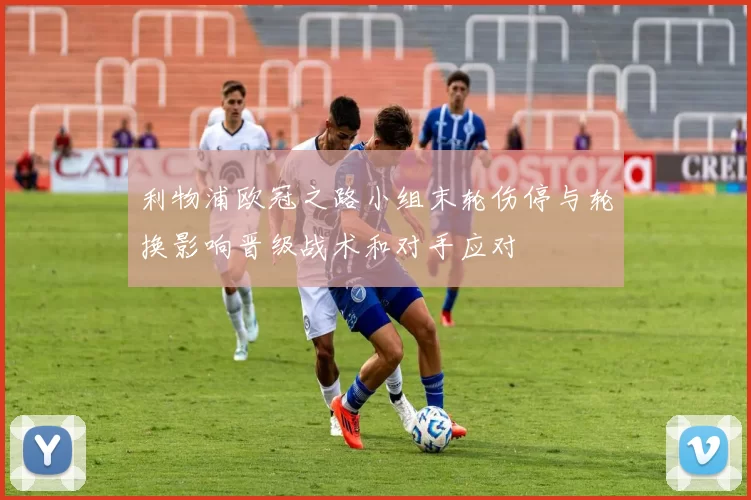 利物浦欧冠之路小组末轮伤停与轮换影响晋级战术和对手应对