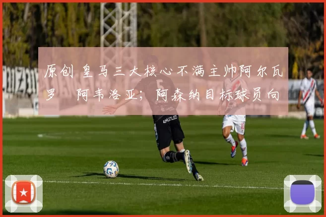 原创 皇马三大核心不满主帅阿尔瓦罗・阿韦洛亚;阿森纳目标球员向球队下达 “离队最后通牒”