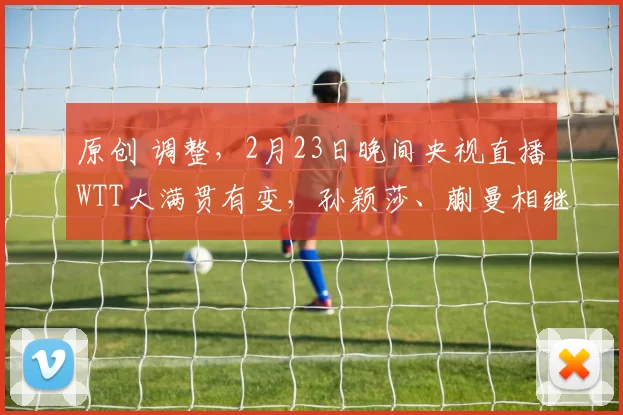 原创 调整,2月23日晚间央视直播WTT大满贯有变,孙颖莎、蒯曼相继出战