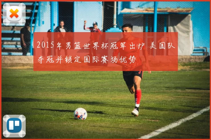 2015年男篮世界杯冠军出炉 美国队夺冠并锁定国际赛场优势