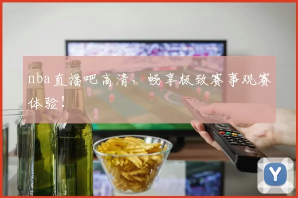 nba直播吧高清，畅享极致赛事观赛体验！