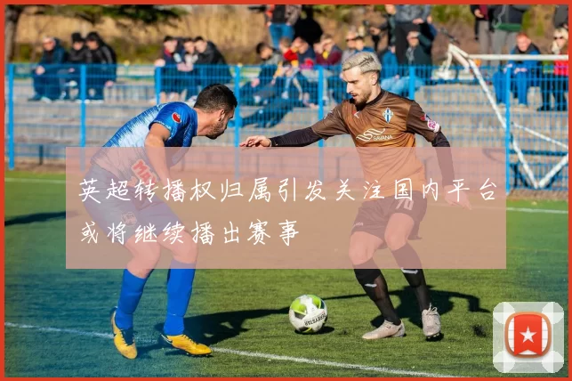 英超转播权归属引发关注国内平台或将继续播出赛事