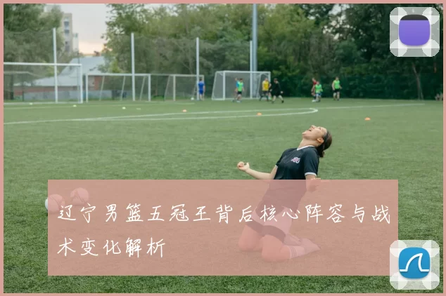 辽宁男篮五冠王背后核心阵容与战术变化解析